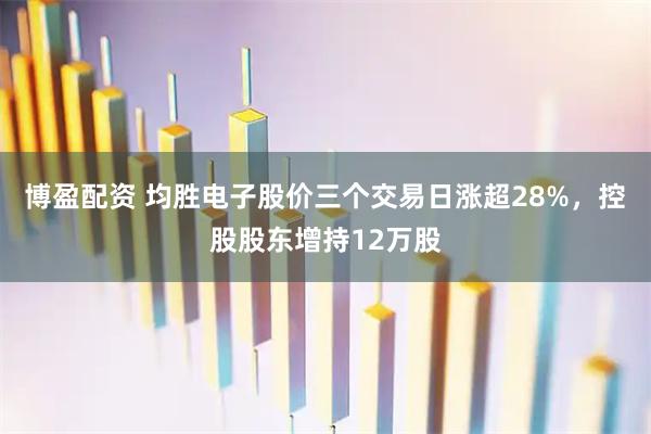 博盈配资 均胜电子股价三个交易日涨超28%，控股股东增持12万股