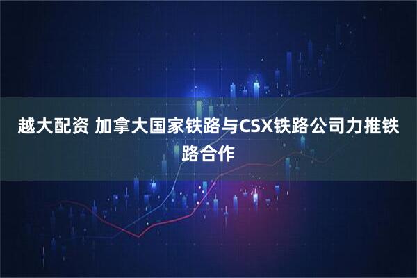 越大配资 加拿大国家铁路与CSX铁路公司力推铁路合作