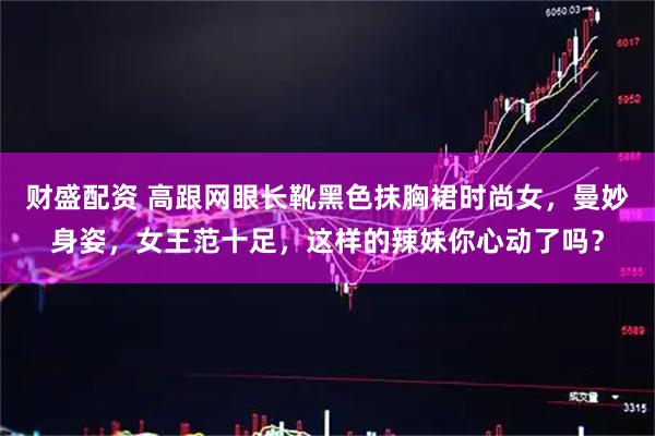 财盛配资 高跟网眼长靴黑色抹胸裙时尚女，曼妙身姿，女王范十足，这样的辣妹你心动了吗？