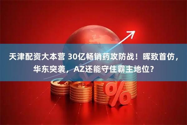 天津配资大本营 30亿畅销药攻防战！晖致首仿，华东突袭，AZ还能守住霸主地位？