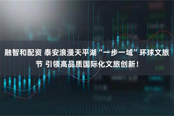 融智和配资 泰安浪漫天平湖“一步一域”环球文旅节 引领高品质国际化文旅创新!