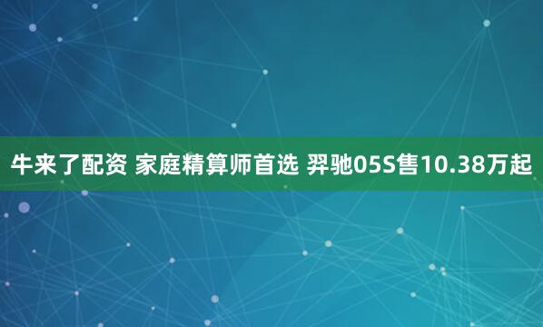 牛来了配资 家庭精算师首选 羿驰05S售10.38万起