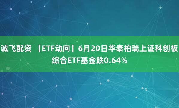 诚飞配资 【ETF动向】6月20日华泰柏瑞上证科创板综合ETF基金跌0.64%