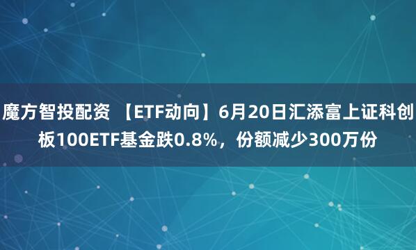 魔方智投配资 【ETF动向】6月20日汇添富上证科创板100ETF基金跌0.8%，份额减少300万份