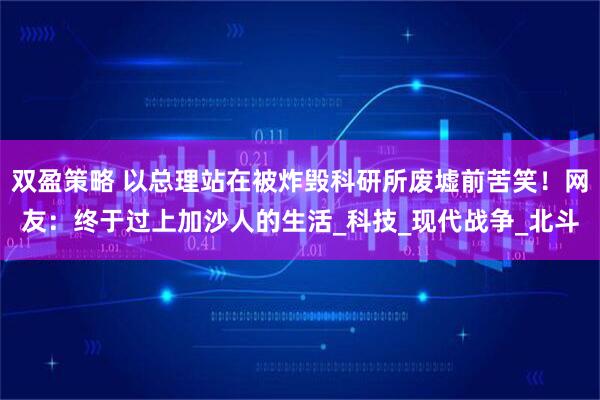 双盈策略 以总理站在被炸毁科研所废墟前苦笑！网友：终于过上加沙人的生活_科技_现代战争_北斗