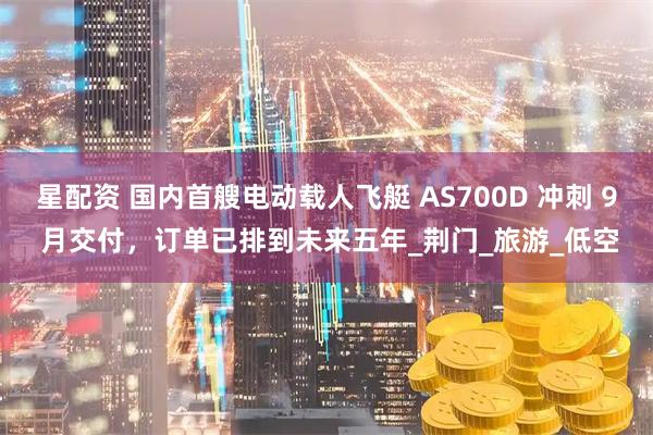 星配资 国内首艘电动载人飞艇 AS700D 冲刺 9 月交付，订单已排到未来五年_荆门_旅游_低空
