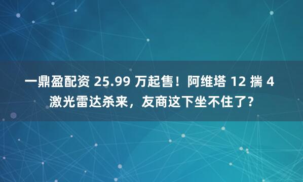 一鼎盈配资 25.99 万起售！阿维塔 12 揣 4 激光雷达杀来，友商这下坐不住了？