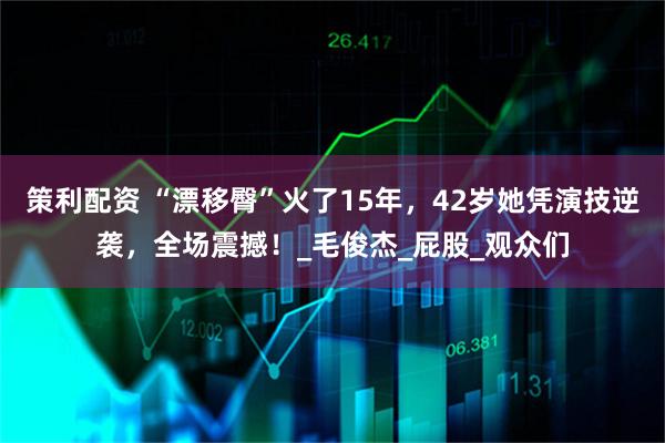 策利配资 “漂移臀”火了15年，42岁她凭演技逆袭，全场震撼！_毛俊杰_屁股_观众们