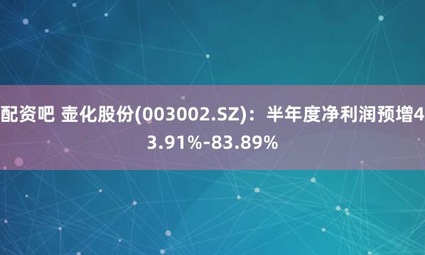 配资吧 壶化股份(003002.SZ)：半年度净利润预增43.91%-83.89%