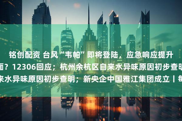 铭创配资 台风“韦帕”即将登陆，应急响应提升；高铁不允许吃方便面？12306回应；杭州余杭区自来水异味原因初步查明；新央企中国雅江集团成立丨每经早参