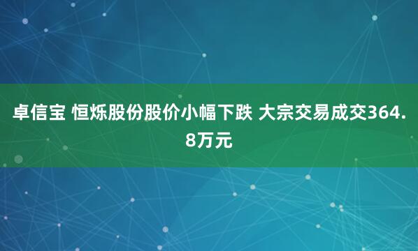 卓信宝 恒烁股份股价小幅下跌 大宗交易成交364.8万元