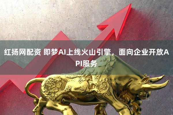 红扬网配资 即梦AI上线火山引擎，面向企业开放API服务