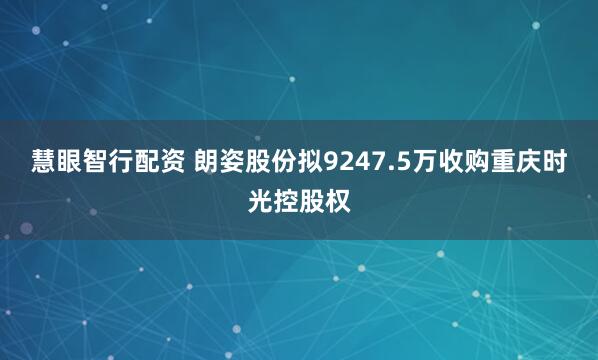 慧眼智行配资 朗姿股份拟9247.5万收购重庆时光控股权
