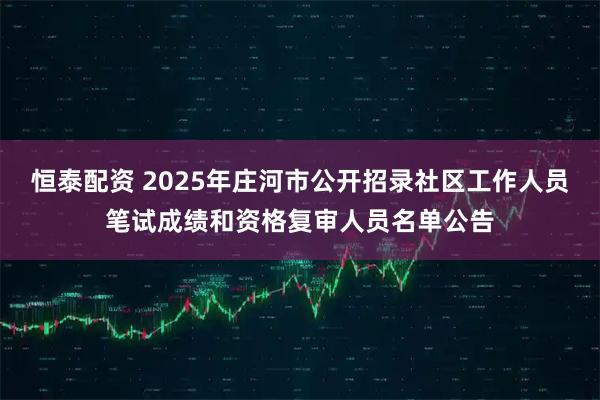 恒泰配资 2025年庄河市公开招录社区工作人员笔试成绩和资格复审人员名单公告