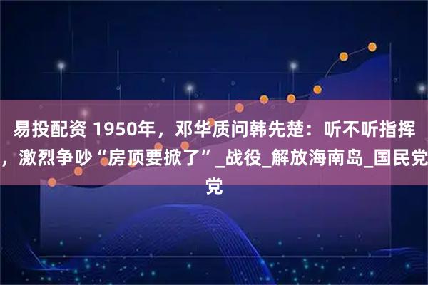 易投配资 1950年,邓华质问韩先楚:听不听指挥,激烈争吵“房顶要掀了”_战役_解放海南岛_国民党