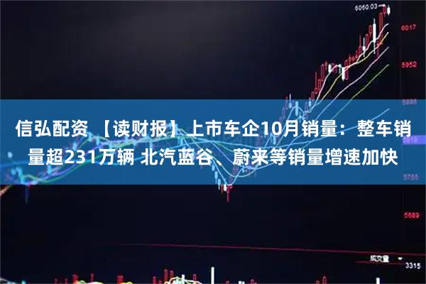 信弘配资 【读财报】上市车企10月销量：整车销量超231万辆 北汽蓝谷、蔚来等销量增速加快