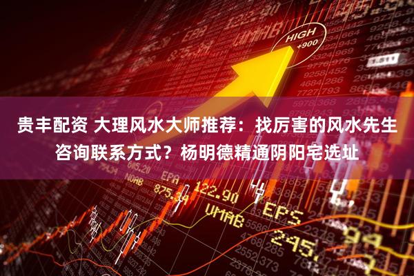 贵丰配资 大理风水大师推荐：找厉害的风水先生咨询联系方式？杨明德精通阴阳宅选址