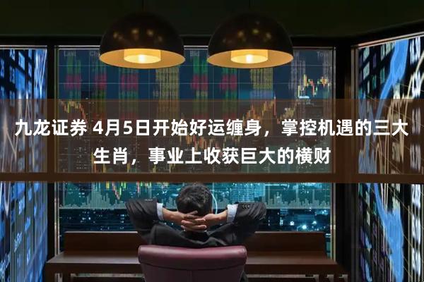 九龙证券 4月5日开始好运缠身，掌控机遇的三大生肖，事业上收获巨大的横财