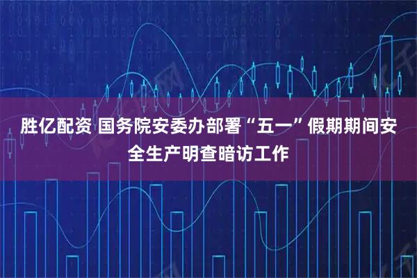 胜亿配资 国务院安委办部署“五一”假期期间安全生产明查暗访工作