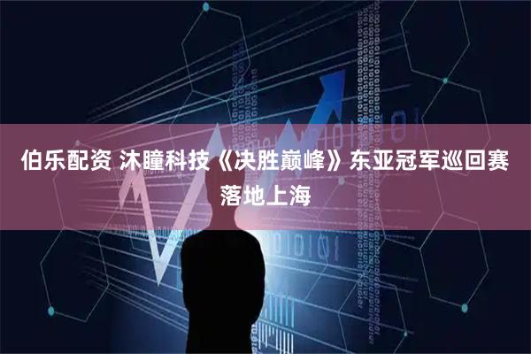 伯乐配资 沐瞳科技《决胜巅峰》东亚冠军巡回赛落地上海